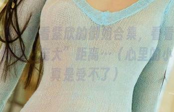 爱尤物 - 观看紫欣的御姐合集，看看我跟她之间的“庞大”距离…（心里的小活动真是受不了）